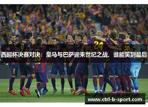 西超杯决赛对决：皇马与巴萨迎来世纪之战，谁能笑到最后