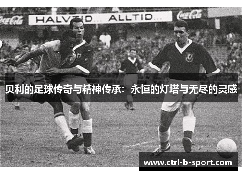 贝利的足球传奇与精神传承：永恒的灯塔与无尽的灵感