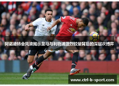 阿诺德转会风波揭示皇马与利物浦激烈较量背后的深层次博弈