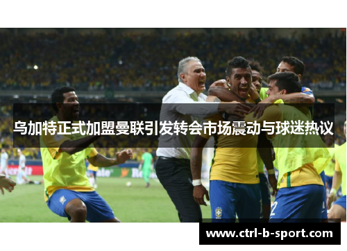 乌加特正式加盟曼联引发转会市场震动与球迷热议